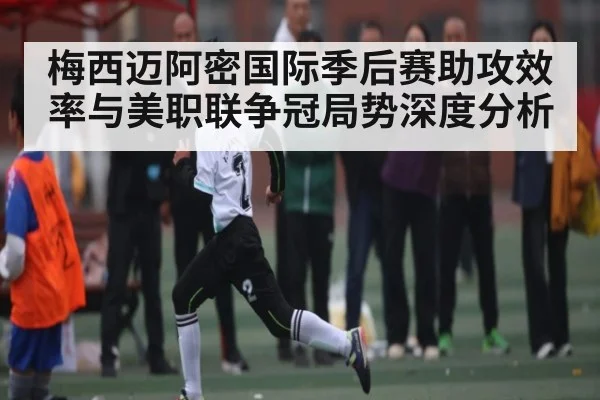 梅西迈阿密国际季后赛助攻效率与美职联争冠局势深度分析