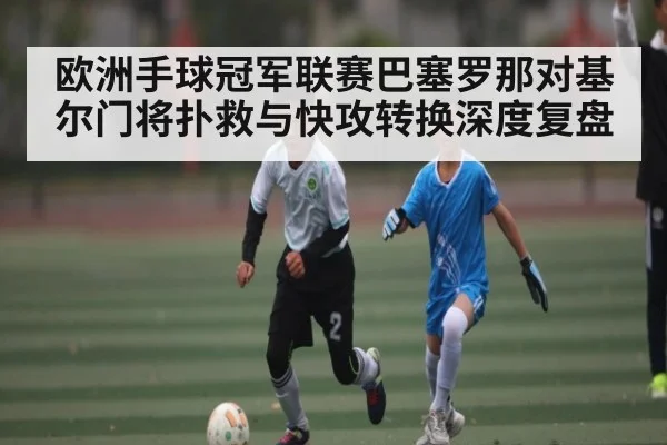 欧洲手球冠军联赛巴塞罗那对基尔门将扑救与快攻转换深度复盘