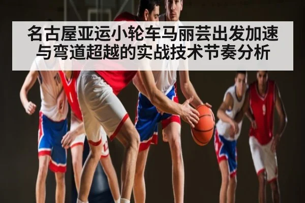 名古屋亚运小轮车马丽芸出发加速与弯道超越的实战技术节奏分析
