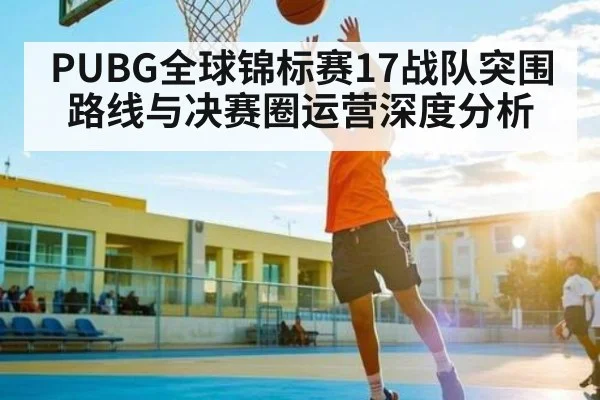 PUBG全球锦标赛17战队突围路线与决赛圈运营深度分析